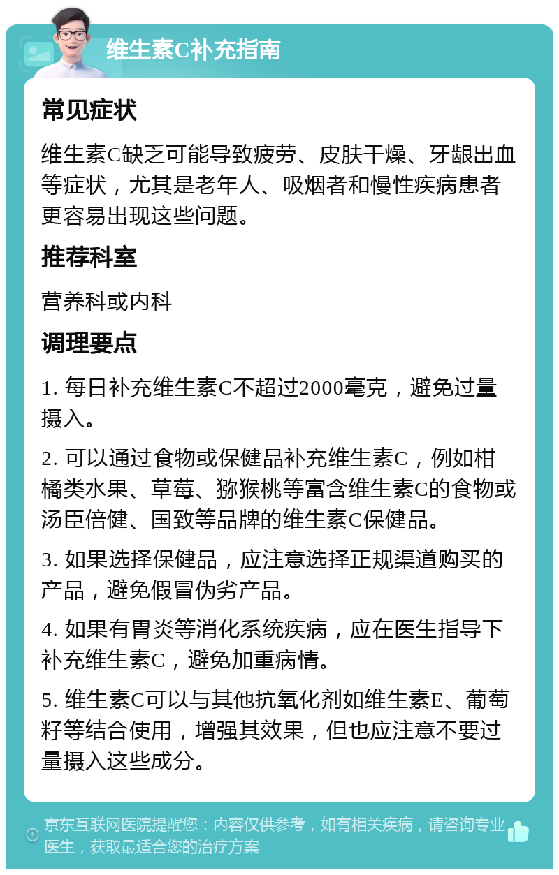 维生素C补充指南 常见症状 维生素C缺乏可能导致疲劳、皮肤干燥、牙龈出血等症状，尤其是老年人、吸烟者和慢性疾病患者更容易出现这些问题。 推荐科室 营养科或内科 调理要点 1. 每日补充维生素C不超过2000毫克，避免过量摄入。 2. 可以通过食物或保健品补充维生素C，例如柑橘类水果、草莓、猕猴桃等富含维生素C的食物或汤臣倍健、国致等品牌的维生素C保健品。 3. 如果选择保健品，应注意选择正规渠道购买的产品，避免假冒伪劣产品。 4. 如果有胃炎等消化系统疾病，应在医生指导下补充维生素C，避免加重病情。 5. 维生素C可以与其他抗氧化剂如维生素E、葡萄籽等结合使用，增强其效果，但也应注意不要过量摄入这些成分。