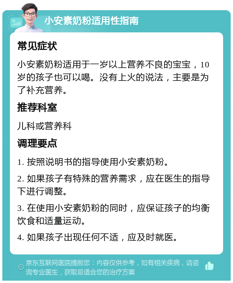 小安素奶粉适用性指南 常见症状 小安素奶粉适用于一岁以上营养不良的宝宝，10岁的孩子也可以喝。没有上火的说法，主要是为了补充营养。 推荐科室 儿科或营养科 调理要点 1. 按照说明书的指导使用小安素奶粉。 2. 如果孩子有特殊的营养需求，应在医生的指导下进行调整。 3. 在使用小安素奶粉的同时，应保证孩子的均衡饮食和适量运动。 4. 如果孩子出现任何不适，应及时就医。