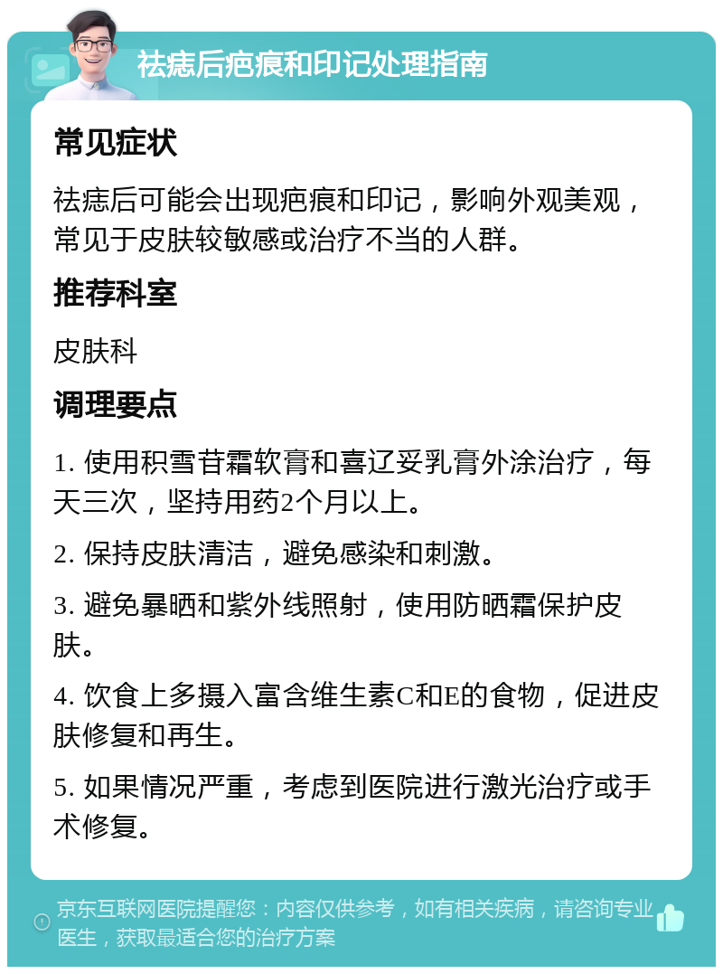 祛痣后疤痕和印记处理指南 常见症状 祛痣后可能会出现疤痕和印记，影响外观美观，常见于皮肤较敏感或治疗不当的人群。 推荐科室 皮肤科 调理要点 1. 使用积雪苷霜软膏和喜辽妥乳膏外涂治疗，每天三次，坚持用药2个月以上。 2. 保持皮肤清洁，避免感染和刺激。 3. 避免暴晒和紫外线照射，使用防晒霜保护皮肤。 4. 饮食上多摄入富含维生素C和E的食物，促进皮肤修复和再生。 5. 如果情况严重，考虑到医院进行激光治疗或手术修复。