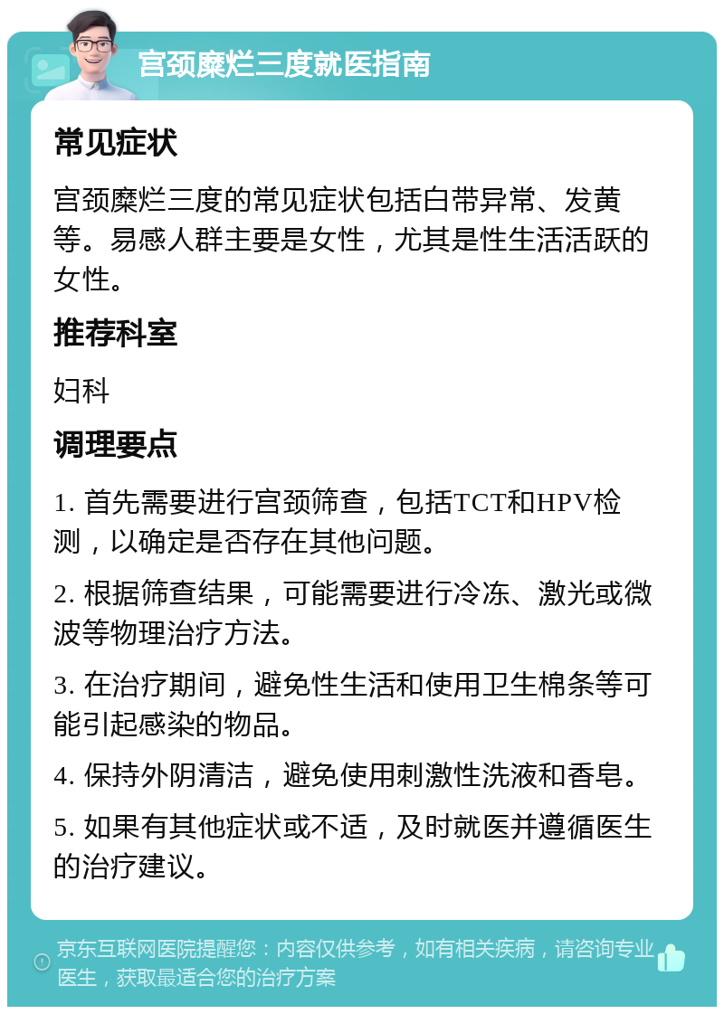 宫颈糜烂三度就医指南 常见症状 宫颈糜烂三度的常见症状包括白带异常、发黄等。易感人群主要是女性，尤其是性生活活跃的女性。 推荐科室 妇科 调理要点 1. 首先需要进行宫颈筛查，包括TCT和HPV检测，以确定是否存在其他问题。 2. 根据筛查结果，可能需要进行冷冻、激光或微波等物理治疗方法。 3. 在治疗期间，避免性生活和使用卫生棉条等可能引起感染的物品。 4. 保持外阴清洁，避免使用刺激性洗液和香皂。 5. 如果有其他症状或不适，及时就医并遵循医生的治疗建议。