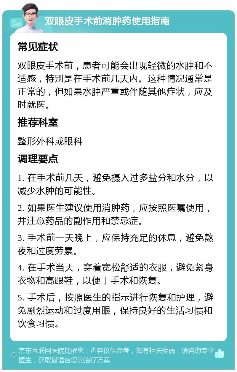 双眼皮手术前消肿药使用指南 常见症状 双眼皮手术前，患者可能会出现轻微的水肿和不适感，特别是在手术前几天内。这种情况通常是正常的，但如果水肿严重或伴随其他症状，应及时就医。 推荐科室 整形外科或眼科 调理要点 1. 在手术前几天，避免摄入过多盐分和水分，以减少水肿的可能性。 2. 如果医生建议使用消肿药，应按照医嘱使用，并注意药品的副作用和禁忌症。 3. 手术前一天晚上，应保持充足的休息，避免熬夜和过度劳累。 4. 在手术当天，穿着宽松舒适的衣服，避免紧身衣物和高跟鞋，以便于手术和恢复。 5. 手术后，按照医生的指示进行恢复和护理，避免剧烈运动和过度用眼，保持良好的生活习惯和饮食习惯。