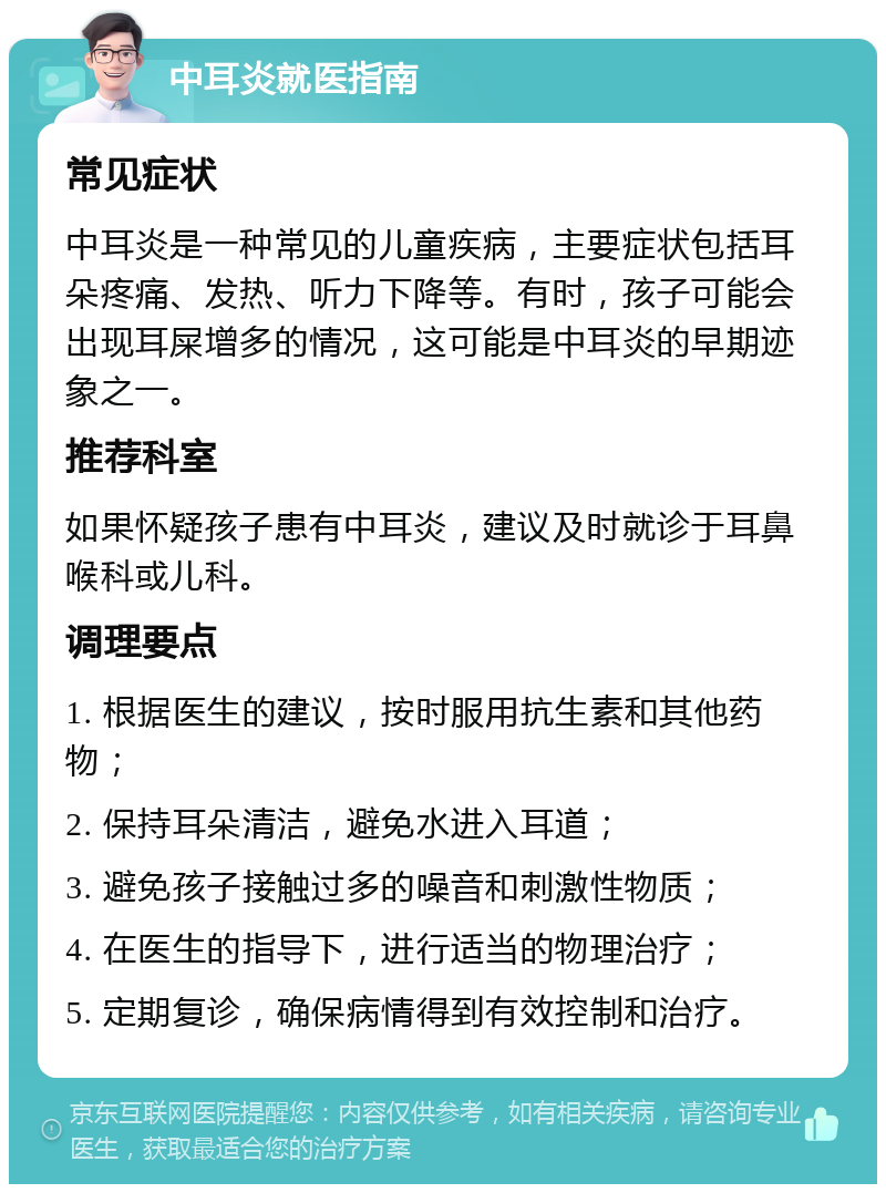 中耳炎就医指南 常见症状 中耳炎是一种常见的儿童疾病，主要症状包括耳朵疼痛、发热、听力下降等。有时，孩子可能会出现耳屎增多的情况，这可能是中耳炎的早期迹象之一。 推荐科室 如果怀疑孩子患有中耳炎，建议及时就诊于耳鼻喉科或儿科。 调理要点 1. 根据医生的建议，按时服用抗生素和其他药物； 2. 保持耳朵清洁，避免水进入耳道； 3. 避免孩子接触过多的噪音和刺激性物质； 4. 在医生的指导下，进行适当的物理治疗； 5. 定期复诊，确保病情得到有效控制和治疗。