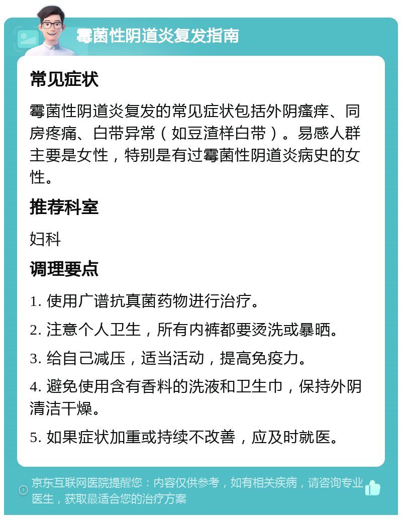 霉菌性阴道炎复发指南 常见症状 霉菌性阴道炎复发的常见症状包括外阴瘙痒、同房疼痛、白带异常（如豆渣样白带）。易感人群主要是女性，特别是有过霉菌性阴道炎病史的女性。 推荐科室 妇科 调理要点 1. 使用广谱抗真菌药物进行治疗。 2. 注意个人卫生，所有内裤都要烫洗或暴晒。 3. 给自己减压，适当活动，提高免疫力。 4. 避免使用含有香料的洗液和卫生巾，保持外阴清洁干燥。 5. 如果症状加重或持续不改善，应及时就医。