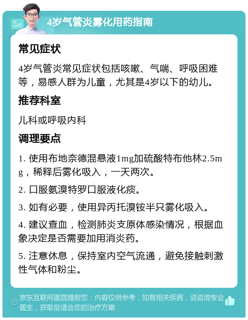 4岁气管炎雾化用药指南 常见症状 4岁气管炎常见症状包括咳嗽、气喘、呼吸困难等，易感人群为儿童，尤其是4岁以下的幼儿。 推荐科室 儿科或呼吸内科 调理要点 1. 使用布地奈德混悬液1mg加硫酸特布他林2.5mg，稀释后雾化吸入，一天两次。 2. 口服氨溴特罗口服液化痰。 3. 如有必要，使用异丙托溴铵半只雾化吸入。 4. 建议查血，检测肺炎支原体感染情况，根据血象决定是否需要加用消炎药。 5. 注意休息，保持室内空气流通，避免接触刺激性气体和粉尘。