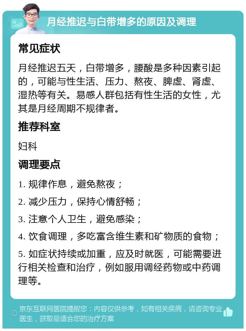 月经推迟与白带增多的原因及调理 常见症状 月经推迟五天，白带增多，腰酸是多种因素引起的，可能与性生活、压力、熬夜、脾虚、肾虚、湿热等有关。易感人群包括有性生活的女性，尤其是月经周期不规律者。 推荐科室 妇科 调理要点 1. 规律作息，避免熬夜； 2. 减少压力，保持心情舒畅； 3. 注意个人卫生，避免感染； 4. 饮食调理，多吃富含维生素和矿物质的食物； 5. 如症状持续或加重，应及时就医，可能需要进行相关检查和治疗，例如服用调经药物或中药调理等。