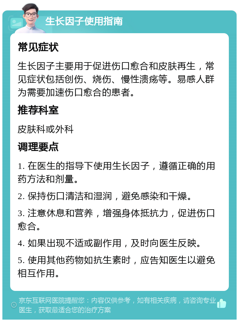 生长因子使用指南 常见症状 生长因子主要用于促进伤口愈合和皮肤再生，常见症状包括创伤、烧伤、慢性溃疡等。易感人群为需要加速伤口愈合的患者。 推荐科室 皮肤科或外科 调理要点 1. 在医生的指导下使用生长因子，遵循正确的用药方法和剂量。 2. 保持伤口清洁和湿润，避免感染和干燥。 3. 注意休息和营养，增强身体抵抗力，促进伤口愈合。 4. 如果出现不适或副作用，及时向医生反映。 5. 使用其他药物如抗生素时，应告知医生以避免相互作用。