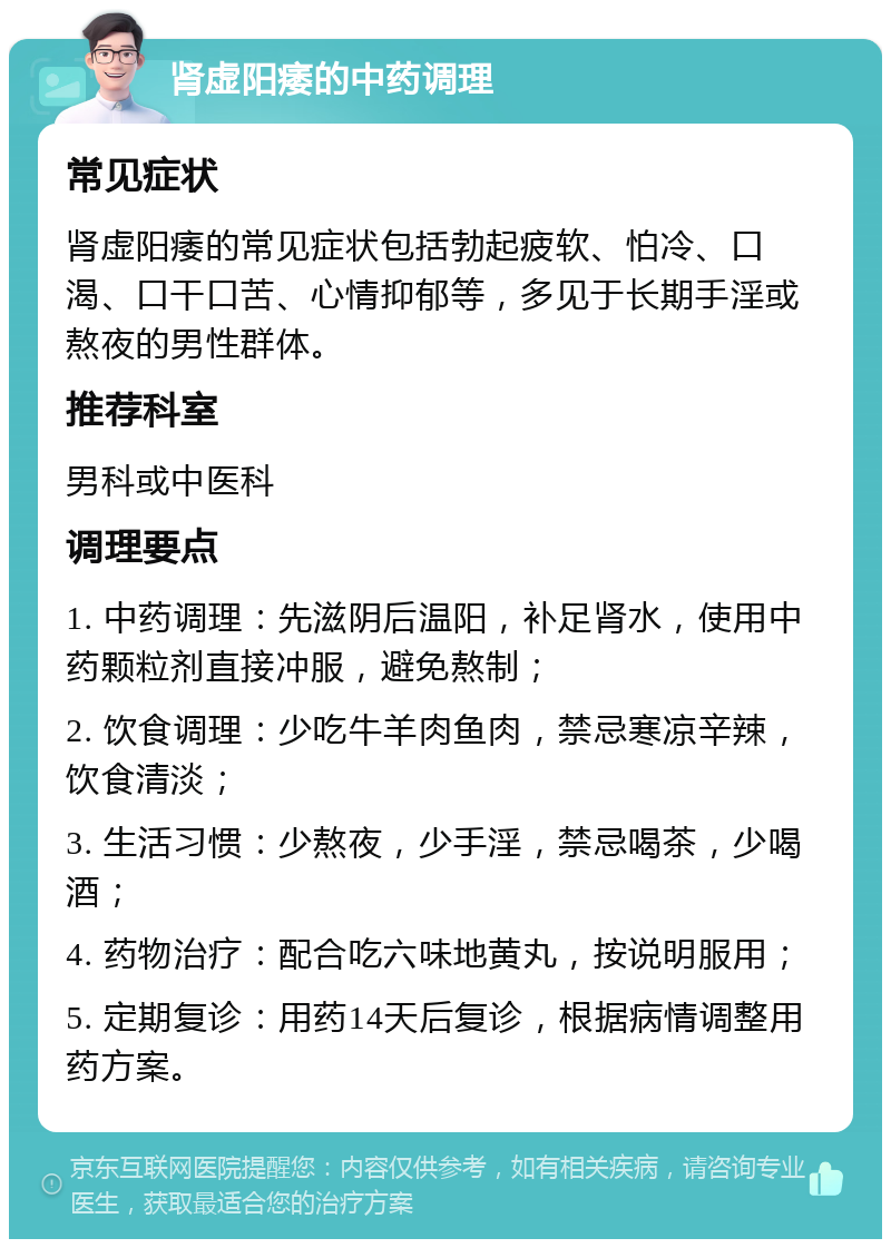 肾虚阳痿的中药调理 常见症状 肾虚阳痿的常见症状包括勃起疲软、怕冷、口渴、口干口苦、心情抑郁等，多见于长期手淫或熬夜的男性群体。 推荐科室 男科或中医科 调理要点 1. 中药调理：先滋阴后温阳，补足肾水，使用中药颗粒剂直接冲服，避免熬制； 2. 饮食调理：少吃牛羊肉鱼肉，禁忌寒凉辛辣，饮食清淡； 3. 生活习惯：少熬夜，少手淫，禁忌喝茶，少喝酒； 4. 药物治疗：配合吃六味地黄丸，按说明服用； 5. 定期复诊：用药14天后复诊，根据病情调整用药方案。