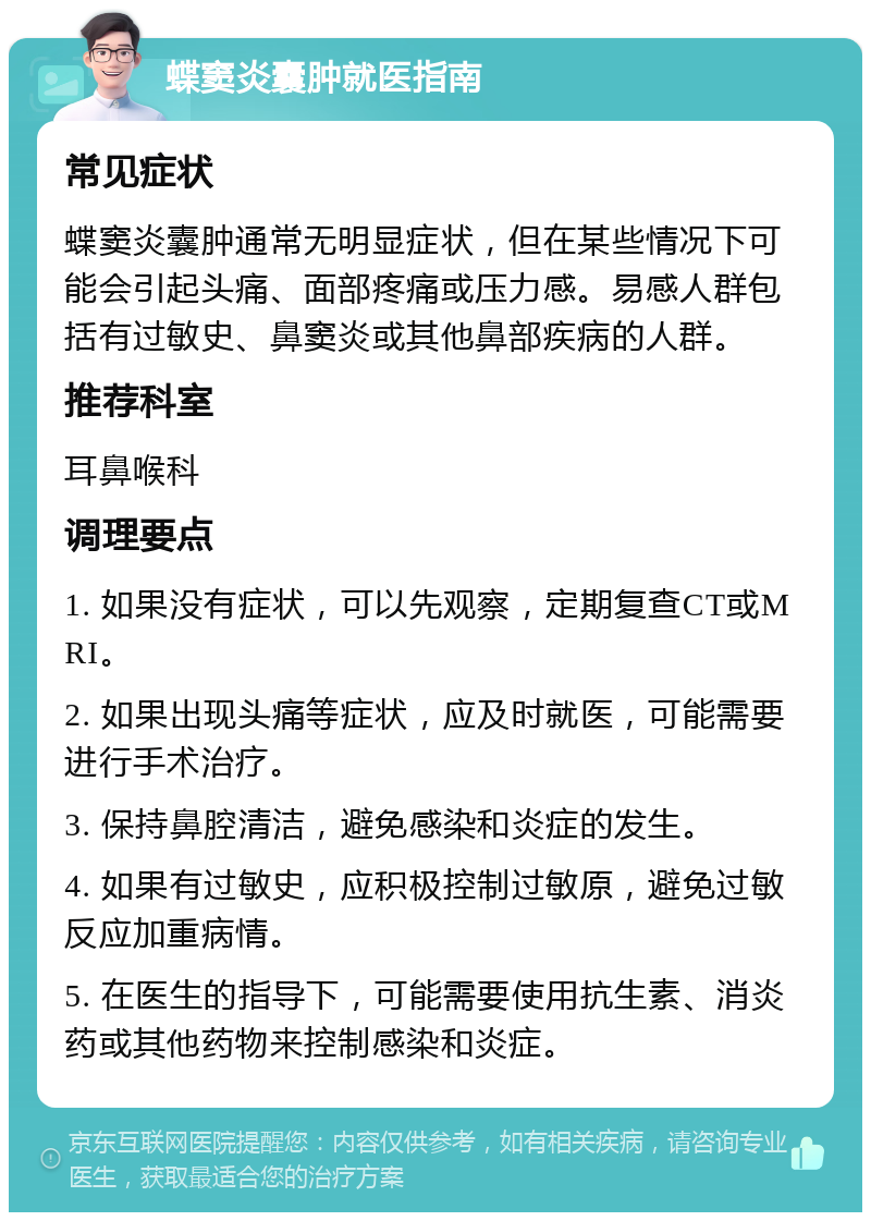 蝶窦炎囊肿就医指南 常见症状 蝶窦炎囊肿通常无明显症状，但在某些情况下可能会引起头痛、面部疼痛或压力感。易感人群包括有过敏史、鼻窦炎或其他鼻部疾病的人群。 推荐科室 耳鼻喉科 调理要点 1. 如果没有症状，可以先观察，定期复查CT或MRI。 2. 如果出现头痛等症状，应及时就医，可能需要进行手术治疗。 3. 保持鼻腔清洁，避免感染和炎症的发生。 4. 如果有过敏史，应积极控制过敏原，避免过敏反应加重病情。 5. 在医生的指导下，可能需要使用抗生素、消炎药或其他药物来控制感染和炎症。