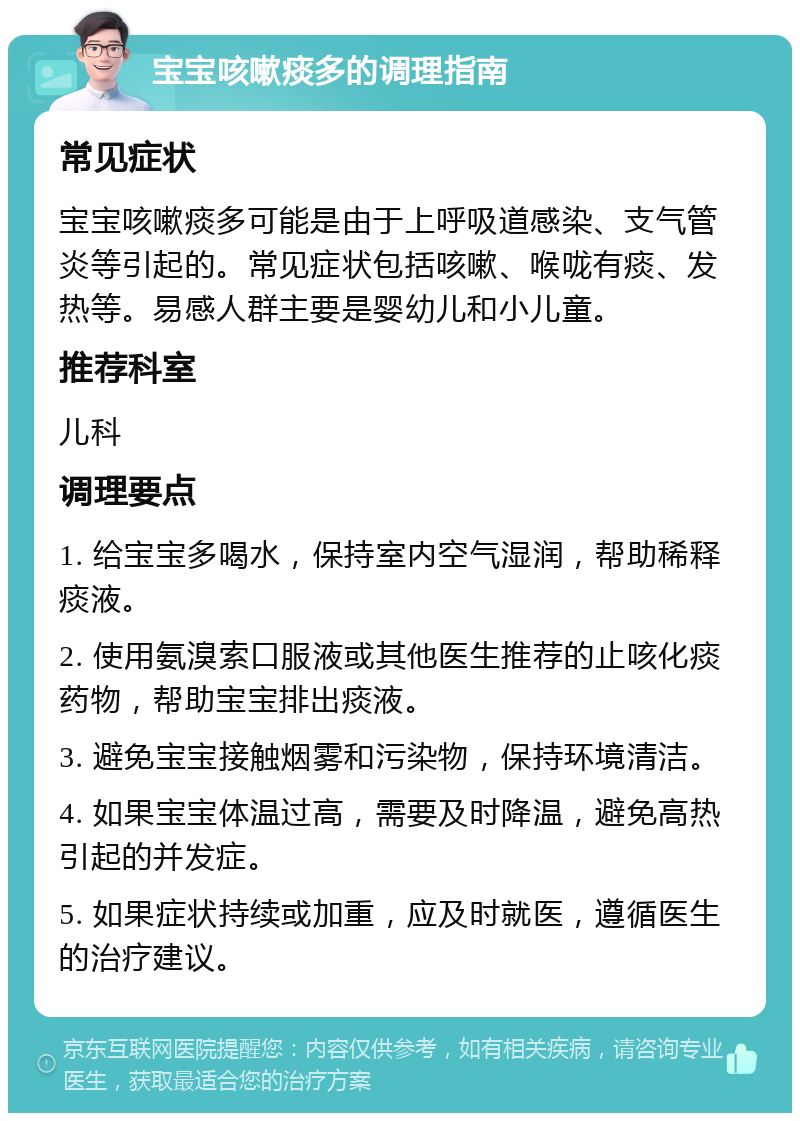 宝宝咳嗽痰多的调理指南 常见症状 宝宝咳嗽痰多可能是由于上呼吸道感染、支气管炎等引起的。常见症状包括咳嗽、喉咙有痰、发热等。易感人群主要是婴幼儿和小儿童。 推荐科室 儿科 调理要点 1. 给宝宝多喝水，保持室内空气湿润，帮助稀释痰液。 2. 使用氨溴索口服液或其他医生推荐的止咳化痰药物，帮助宝宝排出痰液。 3. 避免宝宝接触烟雾和污染物，保持环境清洁。 4. 如果宝宝体温过高，需要及时降温，避免高热引起的并发症。 5. 如果症状持续或加重，应及时就医，遵循医生的治疗建议。