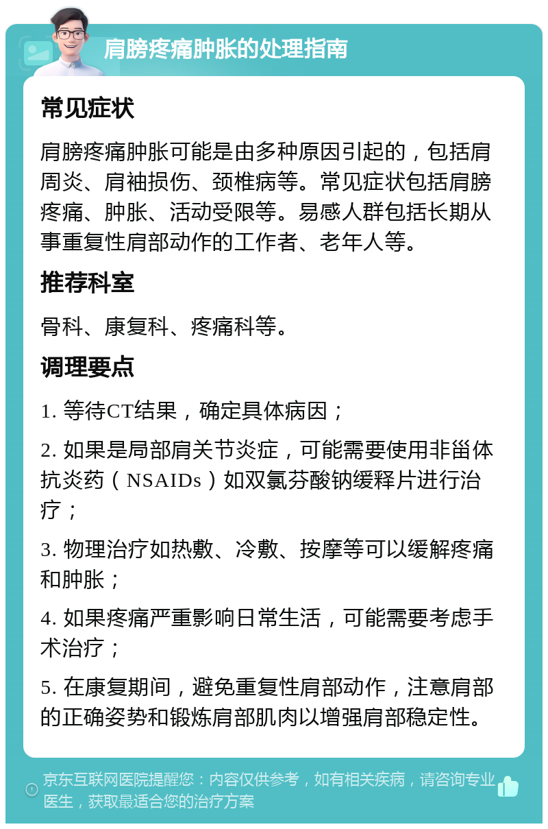 肩膀疼痛肿胀的处理指南 常见症状 肩膀疼痛肿胀可能是由多种原因引起的，包括肩周炎、肩袖损伤、颈椎病等。常见症状包括肩膀疼痛、肿胀、活动受限等。易感人群包括长期从事重复性肩部动作的工作者、老年人等。 推荐科室 骨科、康复科、疼痛科等。 调理要点 1. 等待CT结果，确定具体病因； 2. 如果是局部肩关节炎症，可能需要使用非甾体抗炎药（NSAIDs）如双氯芬酸钠缓释片进行治疗； 3. 物理治疗如热敷、冷敷、按摩等可以缓解疼痛和肿胀； 4. 如果疼痛严重影响日常生活，可能需要考虑手术治疗； 5. 在康复期间，避免重复性肩部动作，注意肩部的正确姿势和锻炼肩部肌肉以增强肩部稳定性。