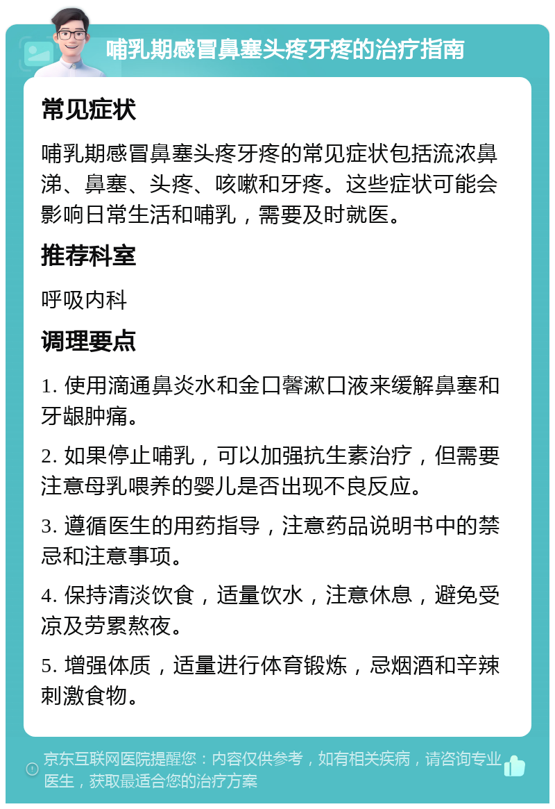 哺乳期感冒鼻塞头疼牙疼的治疗指南 常见症状 哺乳期感冒鼻塞头疼牙疼的常见症状包括流浓鼻涕、鼻塞、头疼、咳嗽和牙疼。这些症状可能会影响日常生活和哺乳，需要及时就医。 推荐科室 呼吸内科 调理要点 1. 使用滴通鼻炎水和金口馨漱口液来缓解鼻塞和牙龈肿痛。 2. 如果停止哺乳，可以加强抗生素治疗，但需要注意母乳喂养的婴儿是否出现不良反应。 3. 遵循医生的用药指导，注意药品说明书中的禁忌和注意事项。 4. 保持清淡饮食，适量饮水，注意休息，避免受凉及劳累熬夜。 5. 增强体质，适量进行体育锻炼，忌烟酒和辛辣刺激食物。