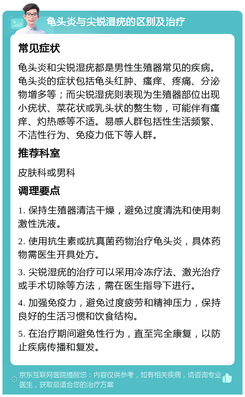 龟头炎与尖锐湿疣的区别及治疗 常见症状 龟头炎和尖锐湿疣都是男性生殖器常见的疾病。龟头炎的症状包括龟头红肿、瘙痒、疼痛、分泌物增多等；而尖锐湿疣则表现为生殖器部位出现小疣状、菜花状或乳头状的赘生物，可能伴有瘙痒、灼热感等不适。易感人群包括性生活频繁、不洁性行为、免疫力低下等人群。 推荐科室 皮肤科或男科 调理要点 1. 保持生殖器清洁干燥，避免过度清洗和使用刺激性洗液。 2. 使用抗生素或抗真菌药物治疗龟头炎，具体药物需医生开具处方。 3. 尖锐湿疣的治疗可以采用冷冻疗法、激光治疗或手术切除等方法，需在医生指导下进行。 4. 加强免疫力，避免过度疲劳和精神压力，保持良好的生活习惯和饮食结构。 5. 在治疗期间避免性行为，直至完全康复，以防止疾病传播和复发。