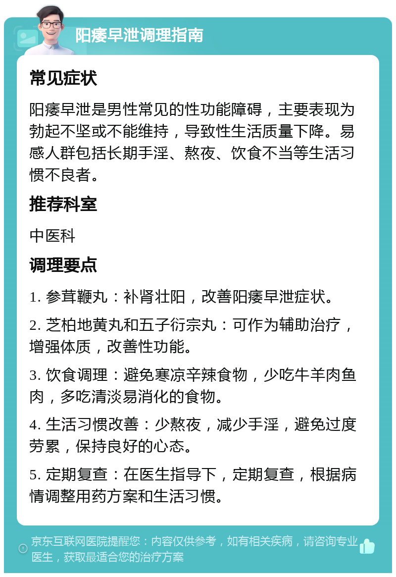 阳痿早泄调理指南 常见症状 阳痿早泄是男性常见的性功能障碍，主要表现为勃起不坚或不能维持，导致性生活质量下降。易感人群包括长期手淫、熬夜、饮食不当等生活习惯不良者。 推荐科室 中医科 调理要点 1. 参茸鞭丸：补肾壮阳，改善阳痿早泄症状。 2. 芝柏地黄丸和五子衍宗丸：可作为辅助治疗，增强体质，改善性功能。 3. 饮食调理：避免寒凉辛辣食物，少吃牛羊肉鱼肉，多吃清淡易消化的食物。 4. 生活习惯改善：少熬夜，减少手淫，避免过度劳累，保持良好的心态。 5. 定期复查：在医生指导下，定期复查，根据病情调整用药方案和生活习惯。