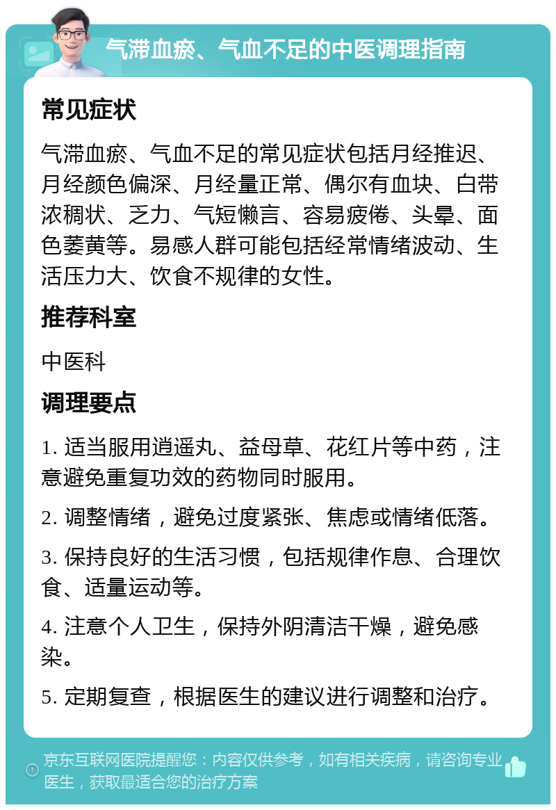 气滞血瘀、气血不足的中医调理指南 常见症状 气滞血瘀、气血不足的常见症状包括月经推迟、月经颜色偏深、月经量正常、偶尔有血块、白带浓稠状、乏力、气短懒言、容易疲倦、头晕、面色萎黄等。易感人群可能包括经常情绪波动、生活压力大、饮食不规律的女性。 推荐科室 中医科 调理要点 1. 适当服用逍遥丸、益母草、花红片等中药，注意避免重复功效的药物同时服用。 2. 调整情绪，避免过度紧张、焦虑或情绪低落。 3. 保持良好的生活习惯，包括规律作息、合理饮食、适量运动等。 4. 注意个人卫生，保持外阴清洁干燥，避免感染。 5. 定期复查，根据医生的建议进行调整和治疗。