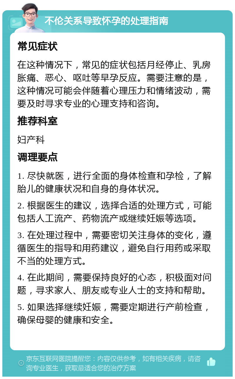 不伦关系导致怀孕的处理指南 常见症状 在这种情况下，常见的症状包括月经停止、乳房胀痛、恶心、呕吐等早孕反应。需要注意的是，这种情况可能会伴随着心理压力和情绪波动，需要及时寻求专业的心理支持和咨询。 推荐科室 妇产科 调理要点 1. 尽快就医，进行全面的身体检查和孕检，了解胎儿的健康状况和自身的身体状况。 2. 根据医生的建议，选择合适的处理方式，可能包括人工流产、药物流产或继续妊娠等选项。 3. 在处理过程中，需要密切关注身体的变化，遵循医生的指导和用药建议，避免自行用药或采取不当的处理方式。 4. 在此期间，需要保持良好的心态，积极面对问题，寻求家人、朋友或专业人士的支持和帮助。 5. 如果选择继续妊娠，需要定期进行产前检查，确保母婴的健康和安全。