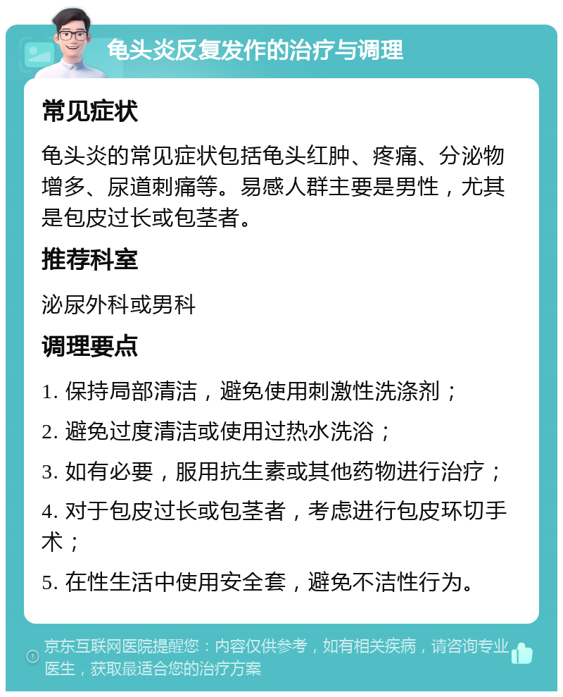 龟头炎反复发作的治疗与调理 常见症状 龟头炎的常见症状包括龟头红肿、疼痛、分泌物增多、尿道刺痛等。易感人群主要是男性，尤其是包皮过长或包茎者。 推荐科室 泌尿外科或男科 调理要点 1. 保持局部清洁，避免使用刺激性洗涤剂； 2. 避免过度清洁或使用过热水洗浴； 3. 如有必要，服用抗生素或其他药物进行治疗； 4. 对于包皮过长或包茎者，考虑进行包皮环切手术； 5. 在性生活中使用安全套，避免不洁性行为。