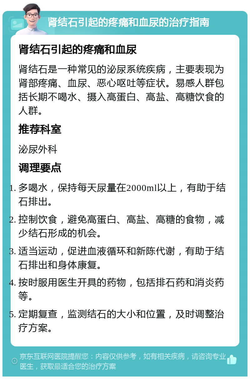 肾结石引起的疼痛和血尿的治疗指南 肾结石引起的疼痛和血尿 肾结石是一种常见的泌尿系统疾病，主要表现为肾部疼痛、血尿、恶心呕吐等症状。易感人群包括长期不喝水、摄入高蛋白、高盐、高糖饮食的人群。 推荐科室 泌尿外科 调理要点 多喝水，保持每天尿量在2000ml以上，有助于结石排出。 控制饮食，避免高蛋白、高盐、高糖的食物，减少结石形成的机会。 适当运动，促进血液循环和新陈代谢，有助于结石排出和身体康复。 按时服用医生开具的药物，包括排石药和消炎药等。 定期复查，监测结石的大小和位置，及时调整治疗方案。