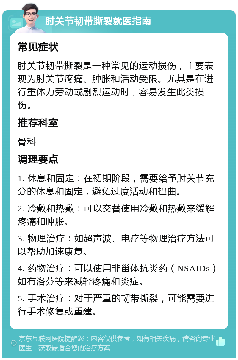 肘关节韧带撕裂就医指南 常见症状 肘关节韧带撕裂是一种常见的运动损伤，主要表现为肘关节疼痛、肿胀和活动受限。尤其是在进行重体力劳动或剧烈运动时，容易发生此类损伤。 推荐科室 骨科 调理要点 1. 休息和固定：在初期阶段，需要给予肘关节充分的休息和固定，避免过度活动和扭曲。 2. 冷敷和热敷：可以交替使用冷敷和热敷来缓解疼痛和肿胀。 3. 物理治疗：如超声波、电疗等物理治疗方法可以帮助加速康复。 4. 药物治疗：可以使用非甾体抗炎药（NSAIDs）如布洛芬等来减轻疼痛和炎症。 5. 手术治疗：对于严重的韧带撕裂，可能需要进行手术修复或重建。