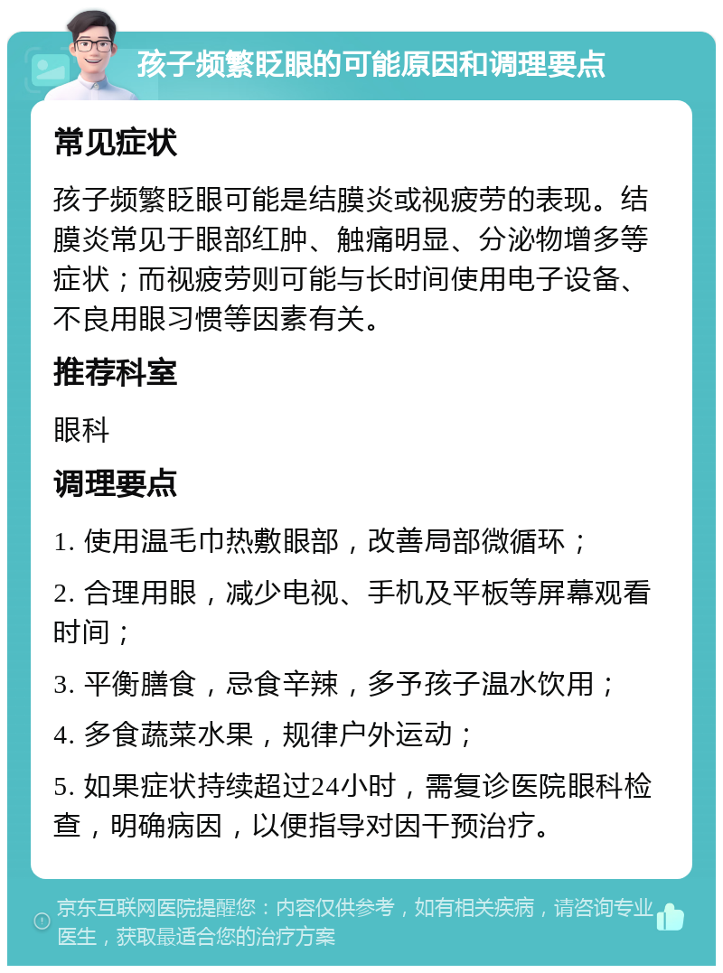 孩子频繁眨眼的可能原因和调理要点 常见症状 孩子频繁眨眼可能是结膜炎或视疲劳的表现。结膜炎常见于眼部红肿、触痛明显、分泌物增多等症状；而视疲劳则可能与长时间使用电子设备、不良用眼习惯等因素有关。 推荐科室 眼科 调理要点 1. 使用温毛巾热敷眼部，改善局部微循环； 2. 合理用眼，减少电视、手机及平板等屏幕观看时间； 3. 平衡膳食，忌食辛辣，多予孩子温水饮用； 4. 多食蔬菜水果，规律户外运动； 5. 如果症状持续超过24小时，需复诊医院眼科检查，明确病因，以便指导对因干预治疗。