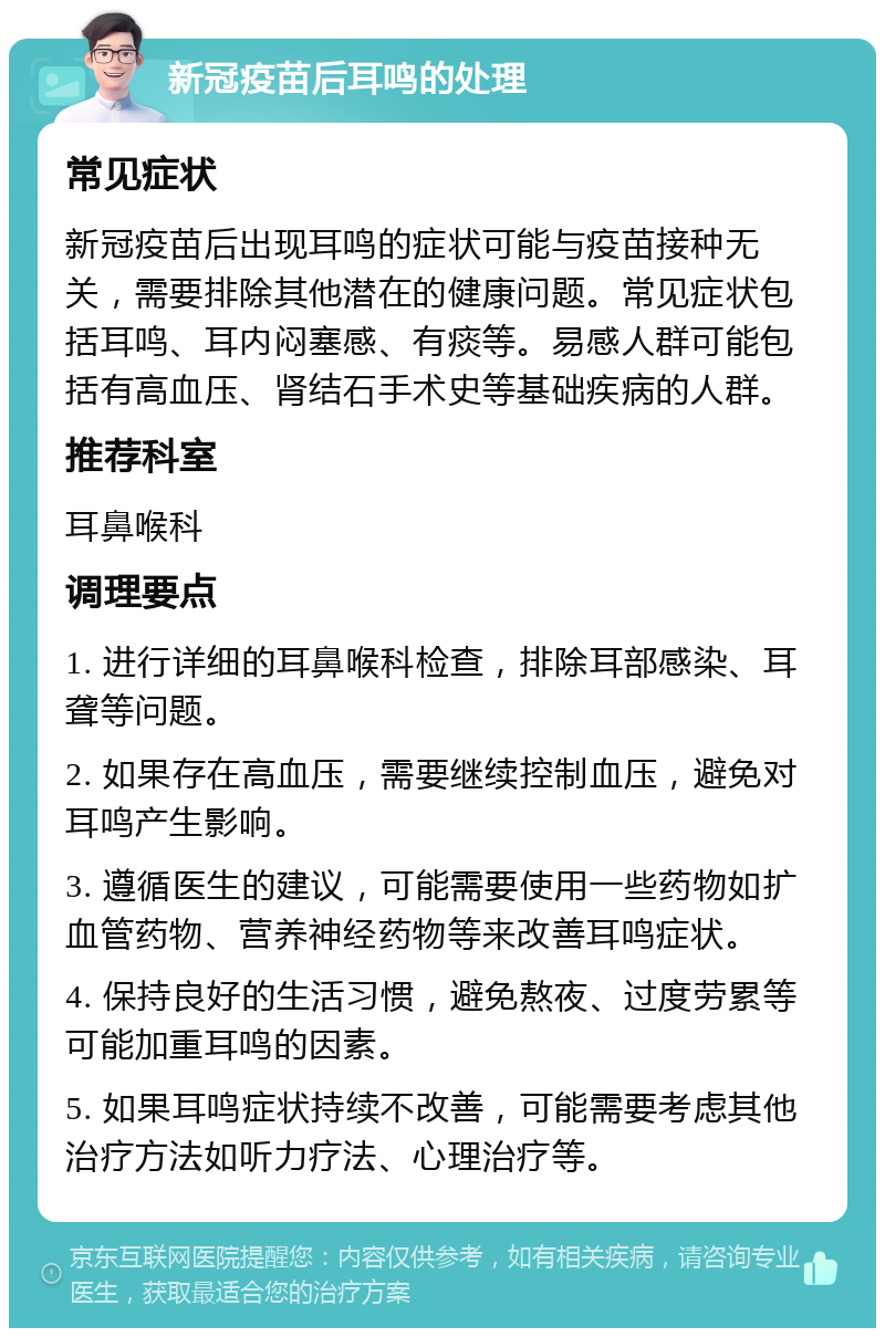 新冠疫苗后耳鸣的处理 常见症状 新冠疫苗后出现耳鸣的症状可能与疫苗接种无关，需要排除其他潜在的健康问题。常见症状包括耳鸣、耳内闷塞感、有痰等。易感人群可能包括有高血压、肾结石手术史等基础疾病的人群。 推荐科室 耳鼻喉科 调理要点 1. 进行详细的耳鼻喉科检查，排除耳部感染、耳聋等问题。 2. 如果存在高血压，需要继续控制血压，避免对耳鸣产生影响。 3. 遵循医生的建议，可能需要使用一些药物如扩血管药物、营养神经药物等来改善耳鸣症状。 4. 保持良好的生活习惯，避免熬夜、过度劳累等可能加重耳鸣的因素。 5. 如果耳鸣症状持续不改善，可能需要考虑其他治疗方法如听力疗法、心理治疗等。