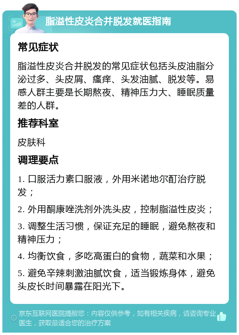 脂溢性皮炎合并脱发就医指南 常见症状 脂溢性皮炎合并脱发的常见症状包括头皮油脂分泌过多、头皮屑、瘙痒、头发油腻、脱发等。易感人群主要是长期熬夜、精神压力大、睡眠质量差的人群。 推荐科室 皮肤科 调理要点 1. 口服活力素口服液，外用米诺地尔酊治疗脱发； 2. 外用酮康唑洗剂外洗头皮，控制脂溢性皮炎； 3. 调整生活习惯，保证充足的睡眠，避免熬夜和精神压力； 4. 均衡饮食，多吃高蛋白的食物，蔬菜和水果； 5. 避免辛辣刺激油腻饮食，适当锻炼身体，避免头皮长时间暴露在阳光下。