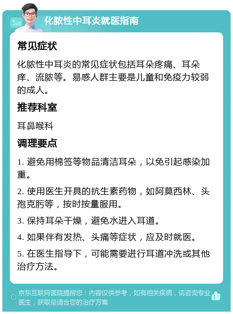 化脓性中耳炎就医指南 常见症状 化脓性中耳炎的常见症状包括耳朵疼痛、耳朵痒、流脓等。易感人群主要是儿童和免疫力较弱的成人。 推荐科室 耳鼻喉科 调理要点 1. 避免用棉签等物品清洁耳朵，以免引起感染加重。 2. 使用医生开具的抗生素药物，如阿莫西林、头孢克肟等，按时按量服用。 3. 保持耳朵干燥，避免水进入耳道。 4. 如果伴有发热、头痛等症状，应及时就医。 5. 在医生指导下，可能需要进行耳道冲洗或其他治疗方法。