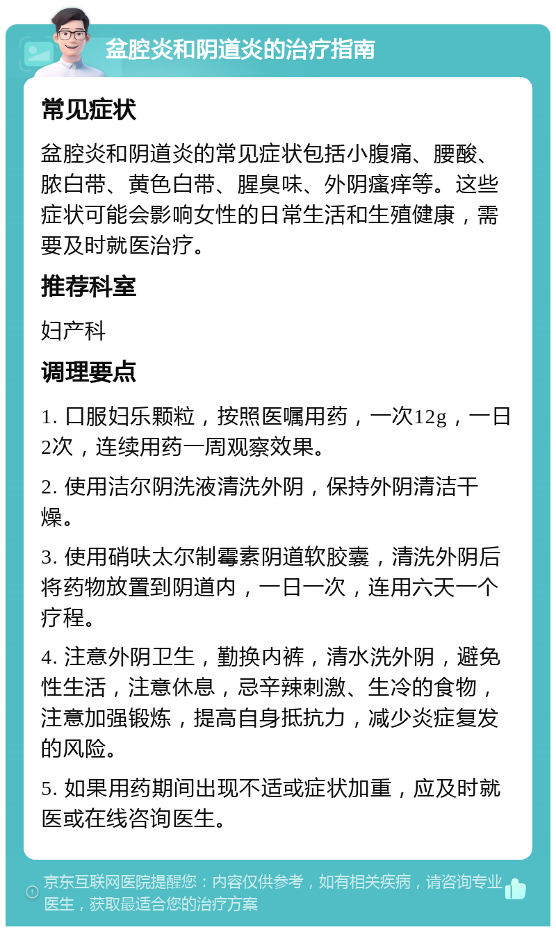 盆腔炎和阴道炎的治疗指南 常见症状 盆腔炎和阴道炎的常见症状包括小腹痛、腰酸、脓白带、黄色白带、腥臭味、外阴瘙痒等。这些症状可能会影响女性的日常生活和生殖健康，需要及时就医治疗。 推荐科室 妇产科 调理要点 1. 口服妇乐颗粒，按照医嘱用药，一次12g，一日2次，连续用药一周观察效果。 2. 使用洁尔阴洗液清洗外阴，保持外阴清洁干燥。 3. 使用硝呋太尔制霉素阴道软胶囊，清洗外阴后将药物放置到阴道内，一日一次，连用六天一个疗程。 4. 注意外阴卫生，勤换内裤，清水洗外阴，避免性生活，注意休息，忌辛辣刺激、生冷的食物，注意加强锻炼，提高自身抵抗力，减少炎症复发的风险。 5. 如果用药期间出现不适或症状加重，应及时就医或在线咨询医生。