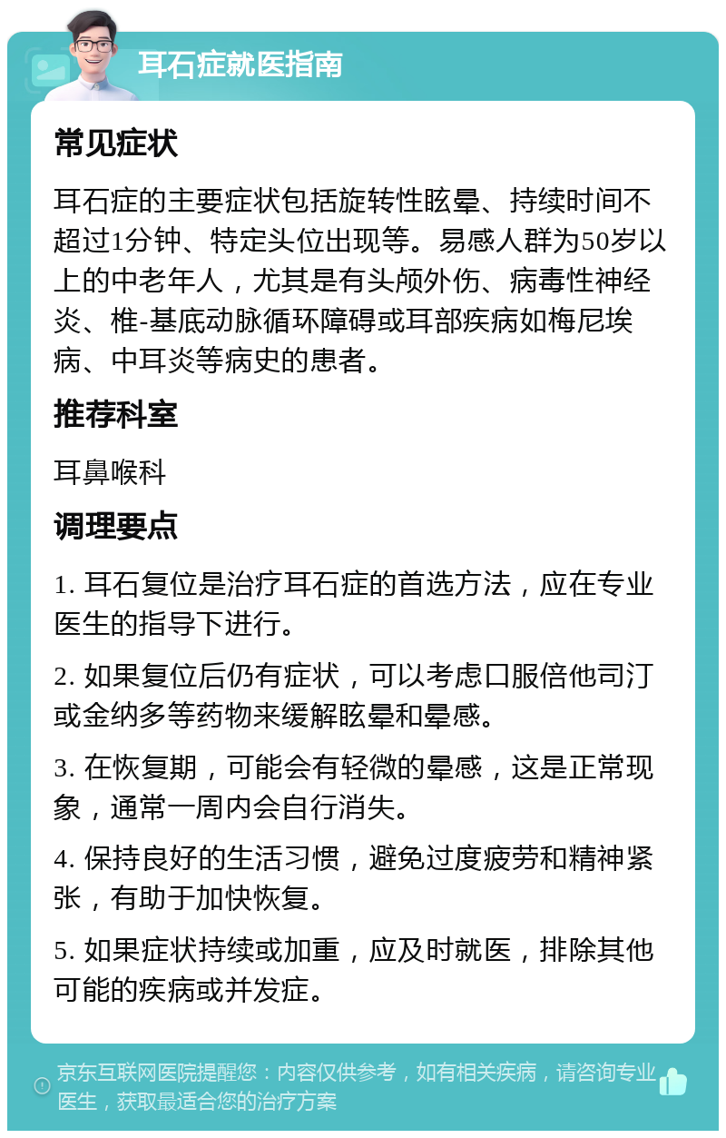 耳石症就医指南 常见症状 耳石症的主要症状包括旋转性眩晕、持续时间不超过1分钟、特定头位出现等。易感人群为50岁以上的中老年人，尤其是有头颅外伤、病毒性神经炎、椎-基底动脉循环障碍或耳部疾病如梅尼埃病、中耳炎等病史的患者。 推荐科室 耳鼻喉科 调理要点 1. 耳石复位是治疗耳石症的首选方法，应在专业医生的指导下进行。 2. 如果复位后仍有症状，可以考虑口服倍他司汀或金纳多等药物来缓解眩晕和晕感。 3. 在恢复期，可能会有轻微的晕感，这是正常现象，通常一周内会自行消失。 4. 保持良好的生活习惯，避免过度疲劳和精神紧张，有助于加快恢复。 5. 如果症状持续或加重，应及时就医，排除其他可能的疾病或并发症。