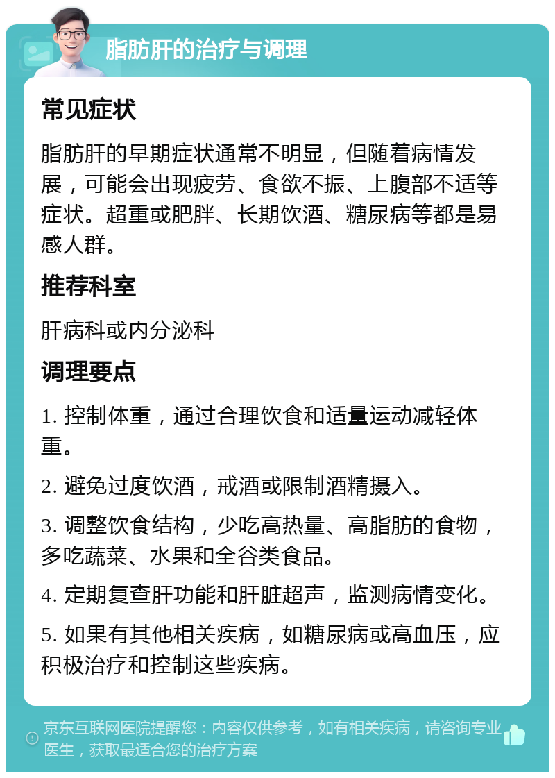 脂肪肝的治疗与调理 常见症状 脂肪肝的早期症状通常不明显，但随着病情发展，可能会出现疲劳、食欲不振、上腹部不适等症状。超重或肥胖、长期饮酒、糖尿病等都是易感人群。 推荐科室 肝病科或内分泌科 调理要点 1. 控制体重，通过合理饮食和适量运动减轻体重。 2. 避免过度饮酒，戒酒或限制酒精摄入。 3. 调整饮食结构，少吃高热量、高脂肪的食物，多吃蔬菜、水果和全谷类食品。 4. 定期复查肝功能和肝脏超声，监测病情变化。 5. 如果有其他相关疾病，如糖尿病或高血压，应积极治疗和控制这些疾病。