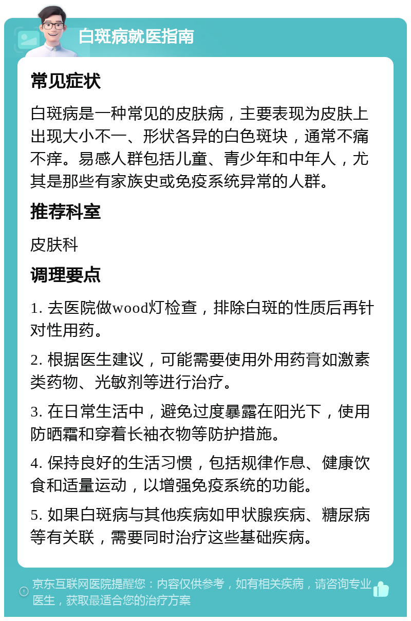 白斑病就医指南 常见症状 白斑病是一种常见的皮肤病，主要表现为皮肤上出现大小不一、形状各异的白色斑块，通常不痛不痒。易感人群包括儿童、青少年和中年人，尤其是那些有家族史或免疫系统异常的人群。 推荐科室 皮肤科 调理要点 1. 去医院做wood灯检查，排除白斑的性质后再针对性用药。 2. 根据医生建议，可能需要使用外用药膏如激素类药物、光敏剂等进行治疗。 3. 在日常生活中，避免过度暴露在阳光下，使用防晒霜和穿着长袖衣物等防护措施。 4. 保持良好的生活习惯，包括规律作息、健康饮食和适量运动，以增强免疫系统的功能。 5. 如果白斑病与其他疾病如甲状腺疾病、糖尿病等有关联，需要同时治疗这些基础疾病。