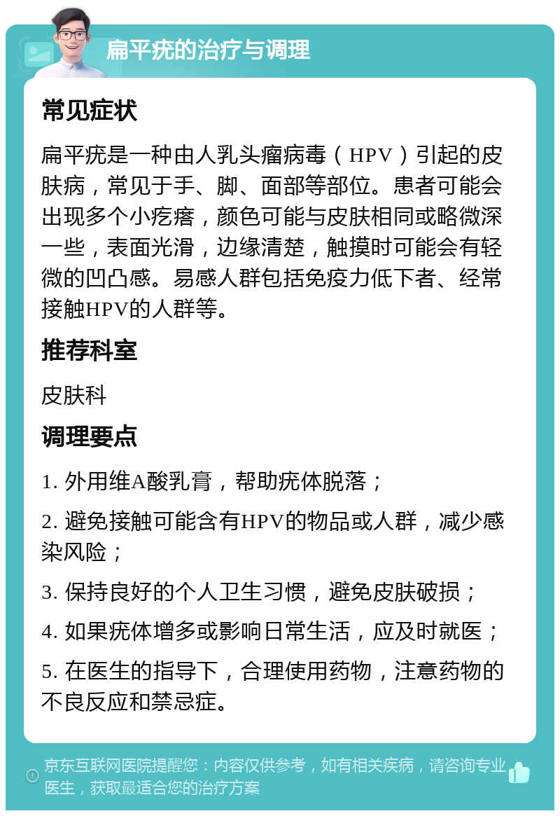 扁平疣的治疗与调理 常见症状 扁平疣是一种由人乳头瘤病毒（HPV）引起的皮肤病，常见于手、脚、面部等部位。患者可能会出现多个小疙瘩，颜色可能与皮肤相同或略微深一些，表面光滑，边缘清楚，触摸时可能会有轻微的凹凸感。易感人群包括免疫力低下者、经常接触HPV的人群等。 推荐科室 皮肤科 调理要点 1. 外用维A酸乳膏，帮助疣体脱落； 2. 避免接触可能含有HPV的物品或人群，减少感染风险； 3. 保持良好的个人卫生习惯，避免皮肤破损； 4. 如果疣体增多或影响日常生活，应及时就医； 5. 在医生的指导下，合理使用药物，注意药物的不良反应和禁忌症。