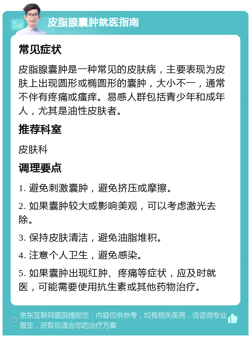 皮脂腺囊肿就医指南 常见症状 皮脂腺囊肿是一种常见的皮肤病，主要表现为皮肤上出现圆形或椭圆形的囊肿，大小不一，通常不伴有疼痛或瘙痒。易感人群包括青少年和成年人，尤其是油性皮肤者。 推荐科室 皮肤科 调理要点 1. 避免刺激囊肿，避免挤压或摩擦。 2. 如果囊肿较大或影响美观，可以考虑激光去除。 3. 保持皮肤清洁，避免油脂堆积。 4. 注意个人卫生，避免感染。 5. 如果囊肿出现红肿、疼痛等症状，应及时就医，可能需要使用抗生素或其他药物治疗。