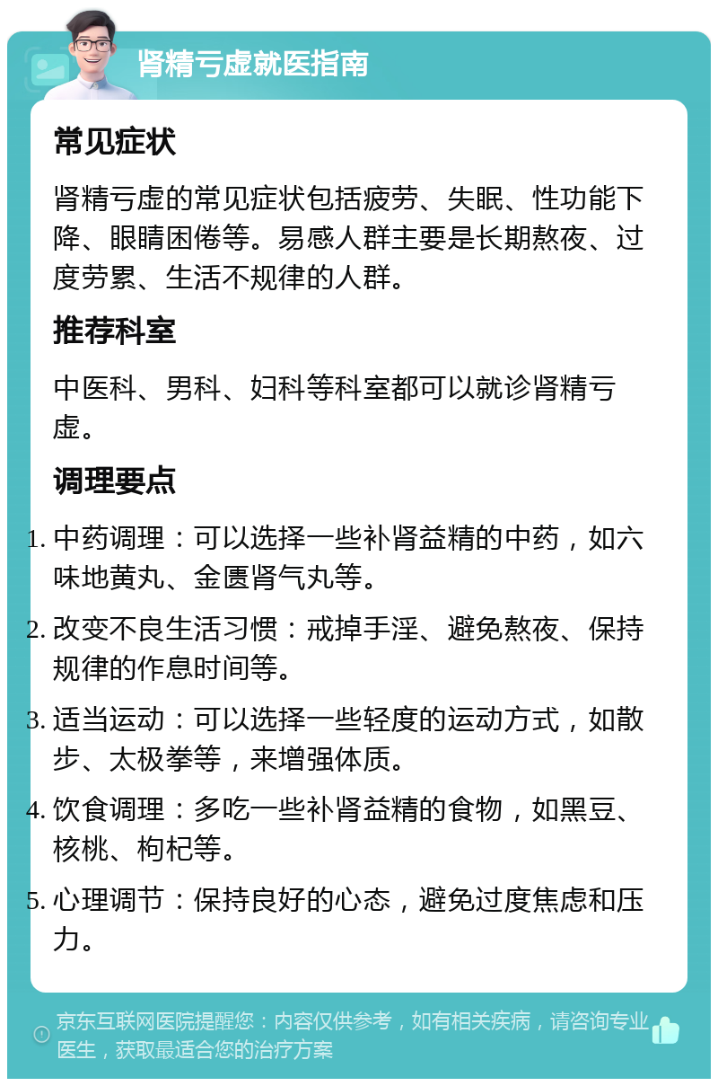 肾精亏虚就医指南 常见症状 肾精亏虚的常见症状包括疲劳、失眠、性功能下降、眼睛困倦等。易感人群主要是长期熬夜、过度劳累、生活不规律的人群。 推荐科室 中医科、男科、妇科等科室都可以就诊肾精亏虚。 调理要点 中药调理：可以选择一些补肾益精的中药，如六味地黄丸、金匮肾气丸等。 改变不良生活习惯：戒掉手淫、避免熬夜、保持规律的作息时间等。 适当运动：可以选择一些轻度的运动方式，如散步、太极拳等，来增强体质。 饮食调理：多吃一些补肾益精的食物，如黑豆、核桃、枸杞等。 心理调节：保持良好的心态，避免过度焦虑和压力。