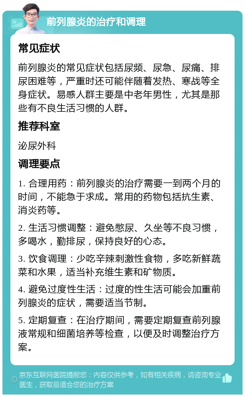 前列腺炎的治疗和调理 常见症状 前列腺炎的常见症状包括尿频、尿急、尿痛、排尿困难等，严重时还可能伴随着发热、寒战等全身症状。易感人群主要是中老年男性，尤其是那些有不良生活习惯的人群。 推荐科室 泌尿外科 调理要点 1. 合理用药：前列腺炎的治疗需要一到两个月的时间，不能急于求成。常用的药物包括抗生素、消炎药等。 2. 生活习惯调整：避免憋尿、久坐等不良习惯，多喝水，勤排尿，保持良好的心态。 3. 饮食调理：少吃辛辣刺激性食物，多吃新鲜蔬菜和水果，适当补充维生素和矿物质。 4. 避免过度性生活：过度的性生活可能会加重前列腺炎的症状，需要适当节制。 5. 定期复查：在治疗期间，需要定期复查前列腺液常规和细菌培养等检查，以便及时调整治疗方案。