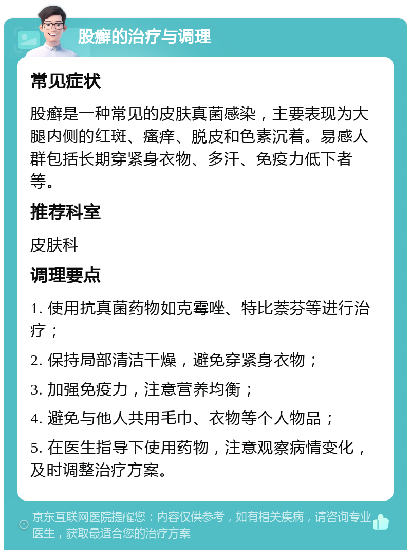 股癣的治疗与调理 常见症状 股癣是一种常见的皮肤真菌感染，主要表现为大腿内侧的红斑、瘙痒、脱皮和色素沉着。易感人群包括长期穿紧身衣物、多汗、免疫力低下者等。 推荐科室 皮肤科 调理要点 1. 使用抗真菌药物如克霉唑、特比萘芬等进行治疗； 2. 保持局部清洁干燥，避免穿紧身衣物； 3. 加强免疫力，注意营养均衡； 4. 避免与他人共用毛巾、衣物等个人物品； 5. 在医生指导下使用药物，注意观察病情变化，及时调整治疗方案。