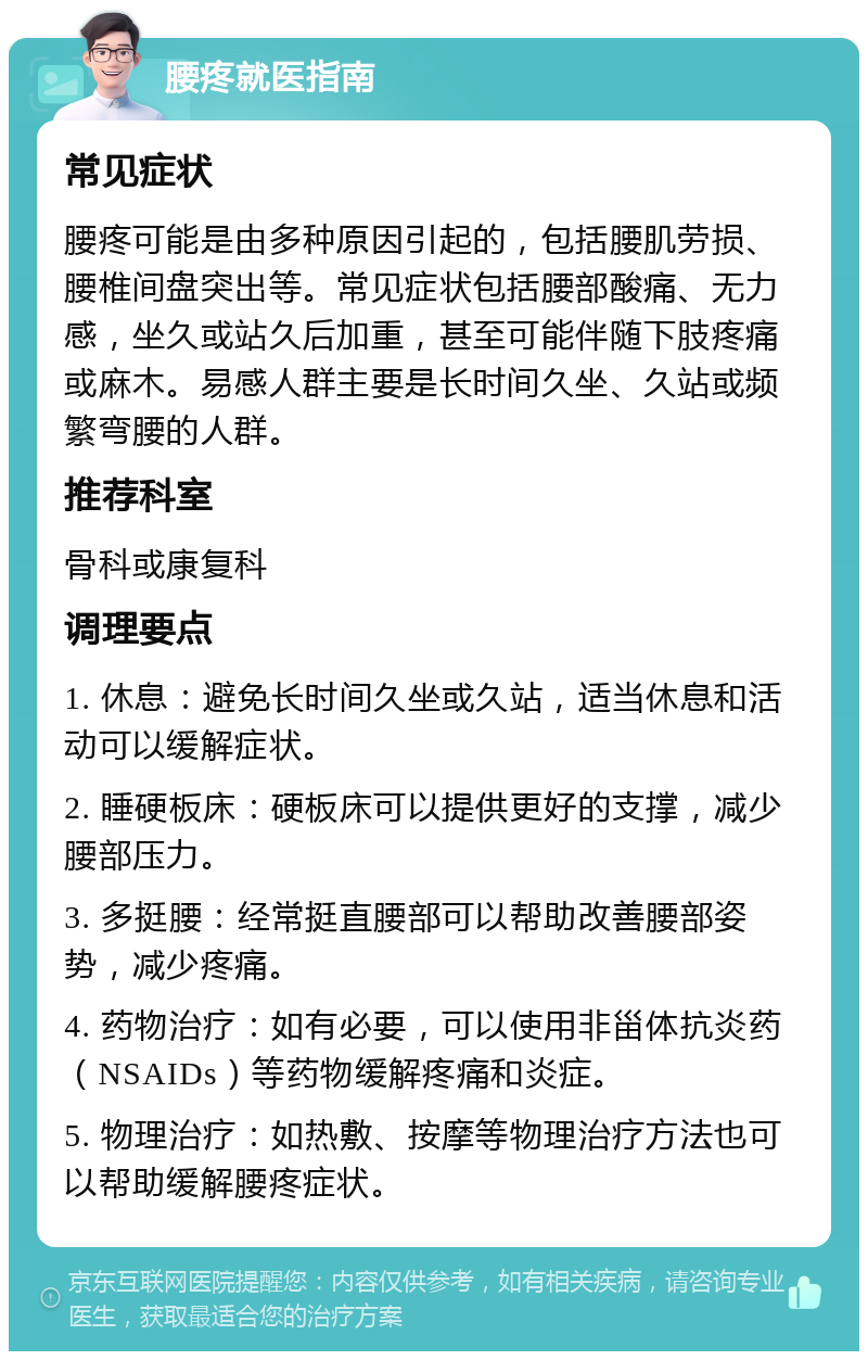 腰疼就医指南 常见症状 腰疼可能是由多种原因引起的，包括腰肌劳损、腰椎间盘突出等。常见症状包括腰部酸痛、无力感，坐久或站久后加重，甚至可能伴随下肢疼痛或麻木。易感人群主要是长时间久坐、久站或频繁弯腰的人群。 推荐科室 骨科或康复科 调理要点 1. 休息：避免长时间久坐或久站，适当休息和活动可以缓解症状。 2. 睡硬板床：硬板床可以提供更好的支撑，减少腰部压力。 3. 多挺腰：经常挺直腰部可以帮助改善腰部姿势，减少疼痛。 4. 药物治疗：如有必要，可以使用非甾体抗炎药（NSAIDs）等药物缓解疼痛和炎症。 5. 物理治疗：如热敷、按摩等物理治疗方法也可以帮助缓解腰疼症状。