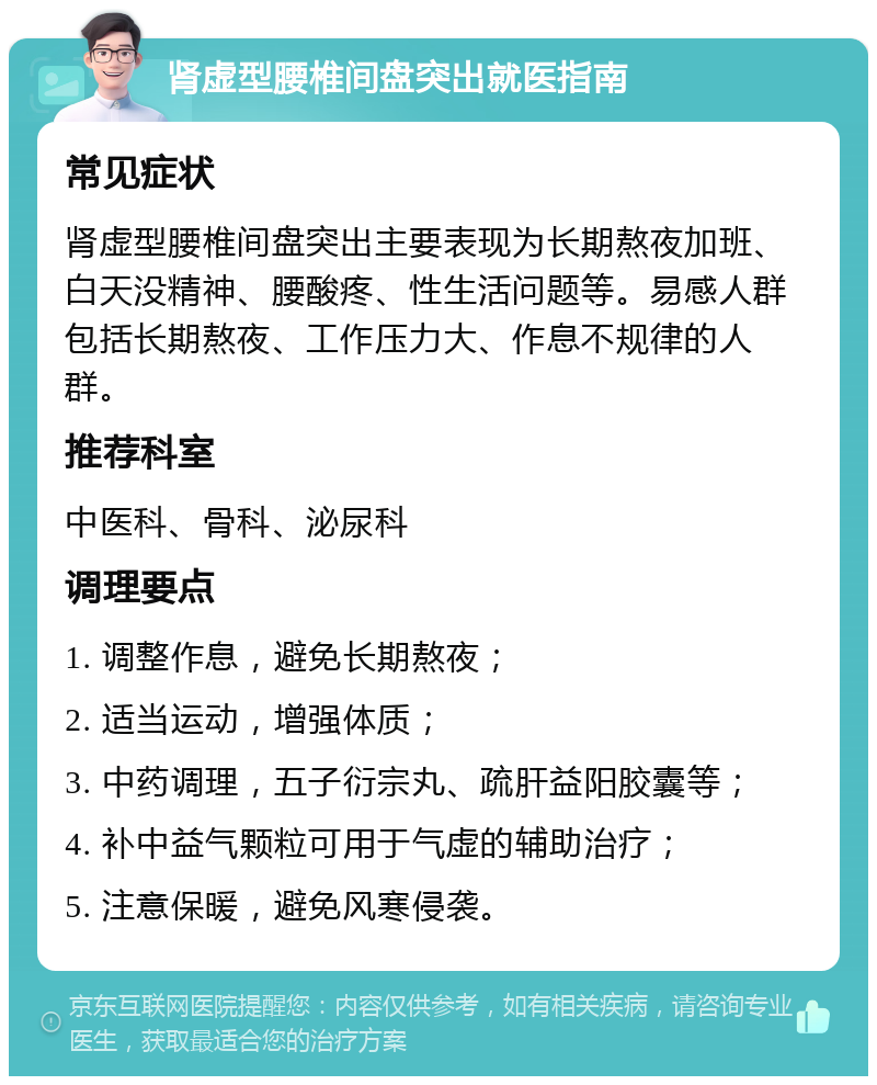 肾虚型腰椎间盘突出就医指南 常见症状 肾虚型腰椎间盘突出主要表现为长期熬夜加班、白天没精神、腰酸疼、性生活问题等。易感人群包括长期熬夜、工作压力大、作息不规律的人群。 推荐科室 中医科、骨科、泌尿科 调理要点 1. 调整作息，避免长期熬夜； 2. 适当运动，增强体质； 3. 中药调理，五子衍宗丸、疏肝益阳胶囊等； 4. 补中益气颗粒可用于气虚的辅助治疗； 5. 注意保暖，避免风寒侵袭。