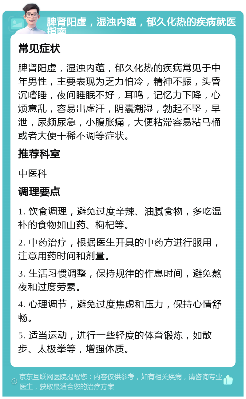 脾肾阳虚，湿浊内蕴，郁久化热的疾病就医指南 常见症状 脾肾阳虚，湿浊内蕴，郁久化热的疾病常见于中年男性，主要表现为乏力怕冷，精神不振，头昏沉嗜睡，夜间睡眠不好，耳鸣，记忆力下降，心烦意乱，容易出虚汗，阴囊潮湿，勃起不坚，早泄，尿频尿急，小腹胀痛，大便粘滞容易粘马桶或者大便干稀不调等症状。 推荐科室 中医科 调理要点 1. 饮食调理，避免过度辛辣、油腻食物，多吃温补的食物如山药、枸杞等。 2. 中药治疗，根据医生开具的中药方进行服用，注意用药时间和剂量。 3. 生活习惯调整，保持规律的作息时间，避免熬夜和过度劳累。 4. 心理调节，避免过度焦虑和压力，保持心情舒畅。 5. 适当运动，进行一些轻度的体育锻炼，如散步、太极拳等，增强体质。