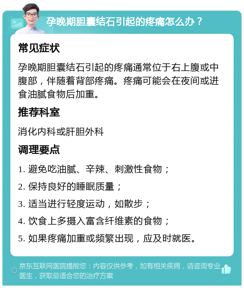 孕晚期胆囊结石引起的疼痛怎么办？ 常见症状 孕晚期胆囊结石引起的疼痛通常位于右上腹或中腹部，伴随着背部疼痛。疼痛可能会在夜间或进食油腻食物后加重。 推荐科室 消化内科或肝胆外科 调理要点 1. 避免吃油腻、辛辣、刺激性食物； 2. 保持良好的睡眠质量； 3. 适当进行轻度运动，如散步； 4. 饮食上多摄入富含纤维素的食物； 5. 如果疼痛加重或频繁出现，应及时就医。