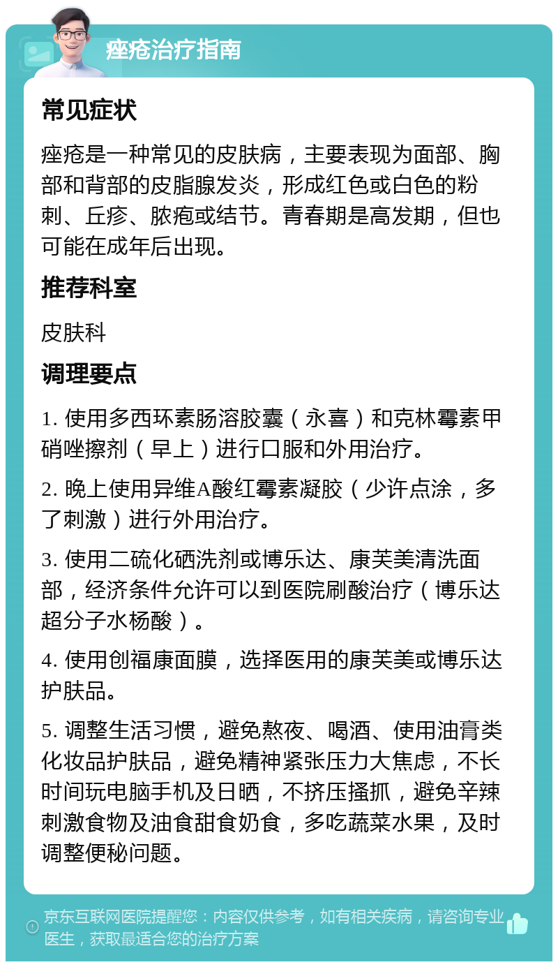 痤疮治疗指南 常见症状 痤疮是一种常见的皮肤病，主要表现为面部、胸部和背部的皮脂腺发炎，形成红色或白色的粉刺、丘疹、脓疱或结节。青春期是高发期，但也可能在成年后出现。 推荐科室 皮肤科 调理要点 1. 使用多西环素肠溶胶囊（永喜）和克林霉素甲硝唑擦剂（早上）进行口服和外用治疗。 2. 晚上使用异维A酸红霉素凝胶（少许点涂，多了刺激）进行外用治疗。 3. 使用二硫化硒洗剂或博乐达、康芙美清洗面部，经济条件允许可以到医院刷酸治疗（博乐达超分子水杨酸）。 4. 使用创福康面膜，选择医用的康芙美或博乐达护肤品。 5. 调整生活习惯，避免熬夜、喝酒、使用油膏类化妆品护肤品，避免精神紧张压力大焦虑，不长时间玩电脑手机及日晒，不挤压搔抓，避免辛辣刺激食物及油食甜食奶食，多吃蔬菜水果，及时调整便秘问题。