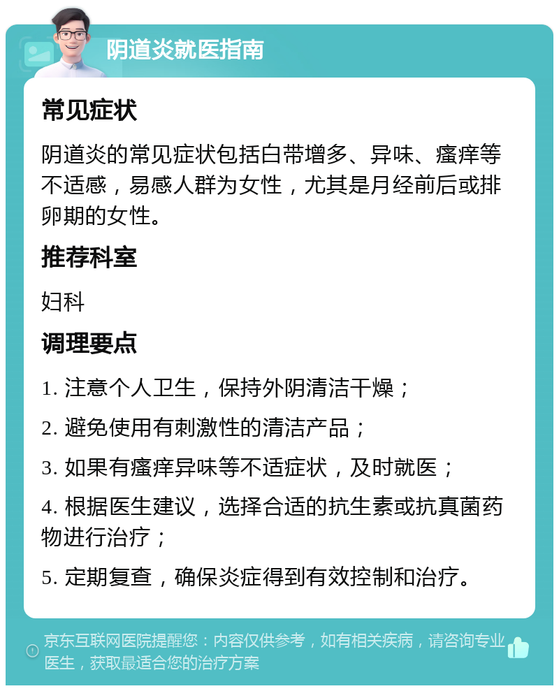 阴道炎就医指南 常见症状 阴道炎的常见症状包括白带增多、异味、瘙痒等不适感，易感人群为女性，尤其是月经前后或排卵期的女性。 推荐科室 妇科 调理要点 1. 注意个人卫生，保持外阴清洁干燥； 2. 避免使用有刺激性的清洁产品； 3. 如果有瘙痒异味等不适症状，及时就医； 4. 根据医生建议，选择合适的抗生素或抗真菌药物进行治疗； 5. 定期复查，确保炎症得到有效控制和治疗。