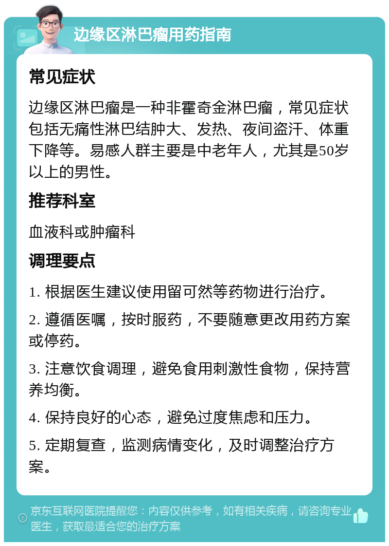 边缘区淋巴瘤用药指南 常见症状 边缘区淋巴瘤是一种非霍奇金淋巴瘤，常见症状包括无痛性淋巴结肿大、发热、夜间盗汗、体重下降等。易感人群主要是中老年人，尤其是50岁以上的男性。 推荐科室 血液科或肿瘤科 调理要点 1. 根据医生建议使用留可然等药物进行治疗。 2. 遵循医嘱，按时服药，不要随意更改用药方案或停药。 3. 注意饮食调理，避免食用刺激性食物，保持营养均衡。 4. 保持良好的心态，避免过度焦虑和压力。 5. 定期复查，监测病情变化，及时调整治疗方案。