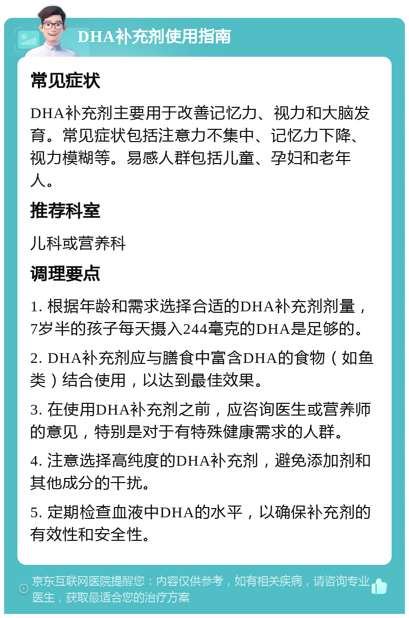 DHA补充剂使用指南 常见症状 DHA补充剂主要用于改善记忆力、视力和大脑发育。常见症状包括注意力不集中、记忆力下降、视力模糊等。易感人群包括儿童、孕妇和老年人。 推荐科室 儿科或营养科 调理要点 1. 根据年龄和需求选择合适的DHA补充剂剂量，7岁半的孩子每天摄入244毫克的DHA是足够的。 2. DHA补充剂应与膳食中富含DHA的食物（如鱼类）结合使用，以达到最佳效果。 3. 在使用DHA补充剂之前，应咨询医生或营养师的意见，特别是对于有特殊健康需求的人群。 4. 注意选择高纯度的DHA补充剂，避免添加剂和其他成分的干扰。 5. 定期检查血液中DHA的水平，以确保补充剂的有效性和安全性。