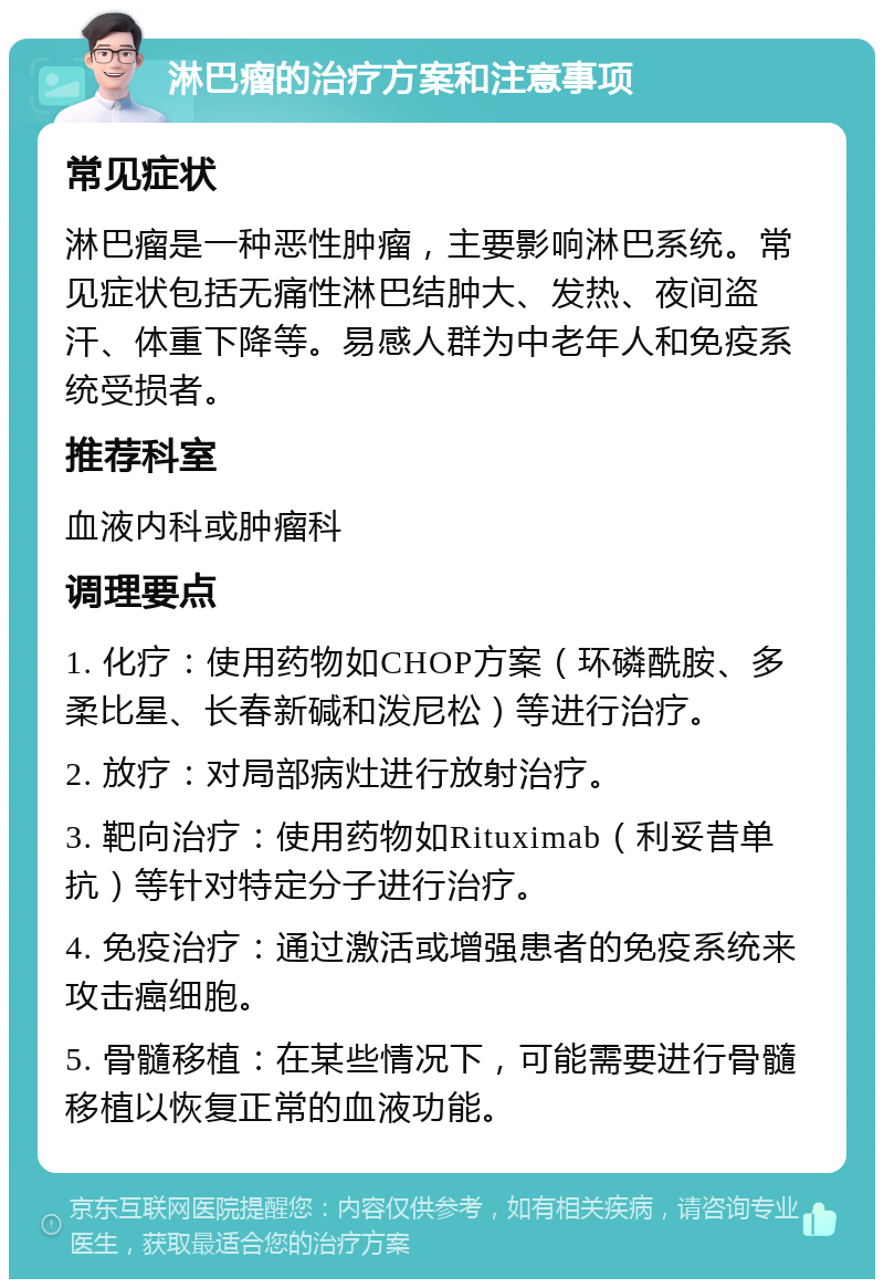 淋巴瘤的治疗方案和注意事项 常见症状 淋巴瘤是一种恶性肿瘤，主要影响淋巴系统。常见症状包括无痛性淋巴结肿大、发热、夜间盗汗、体重下降等。易感人群为中老年人和免疫系统受损者。 推荐科室 血液内科或肿瘤科 调理要点 1. 化疗：使用药物如CHOP方案（环磷酰胺、多柔比星、长春新碱和泼尼松）等进行治疗。 2. 放疗：对局部病灶进行放射治疗。 3. 靶向治疗：使用药物如Rituximab（利妥昔单抗）等针对特定分子进行治疗。 4. 免疫治疗：通过激活或增强患者的免疫系统来攻击癌细胞。 5. 骨髓移植：在某些情况下，可能需要进行骨髓移植以恢复正常的血液功能。