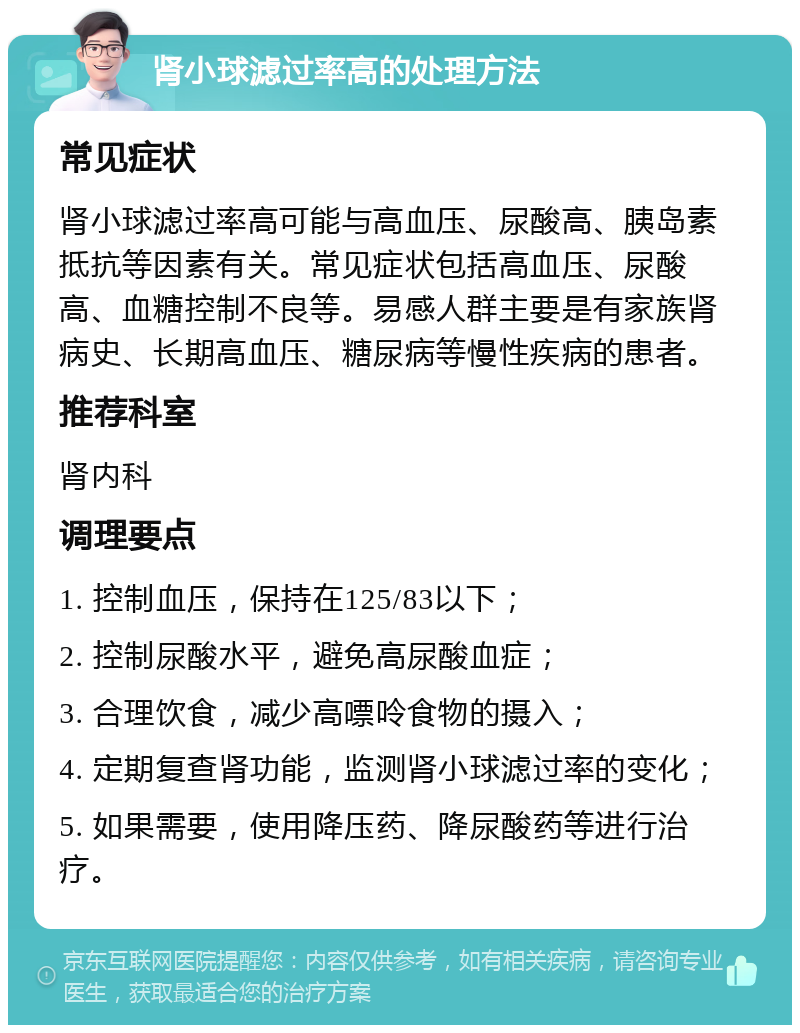 肾小球滤过率高的处理方法 常见症状 肾小球滤过率高可能与高血压、尿酸高、胰岛素抵抗等因素有关。常见症状包括高血压、尿酸高、血糖控制不良等。易感人群主要是有家族肾病史、长期高血压、糖尿病等慢性疾病的患者。 推荐科室 肾内科 调理要点 1. 控制血压，保持在125/83以下； 2. 控制尿酸水平，避免高尿酸血症； 3. 合理饮食，减少高嘌呤食物的摄入； 4. 定期复查肾功能，监测肾小球滤过率的变化； 5. 如果需要，使用降压药、降尿酸药等进行治疗。