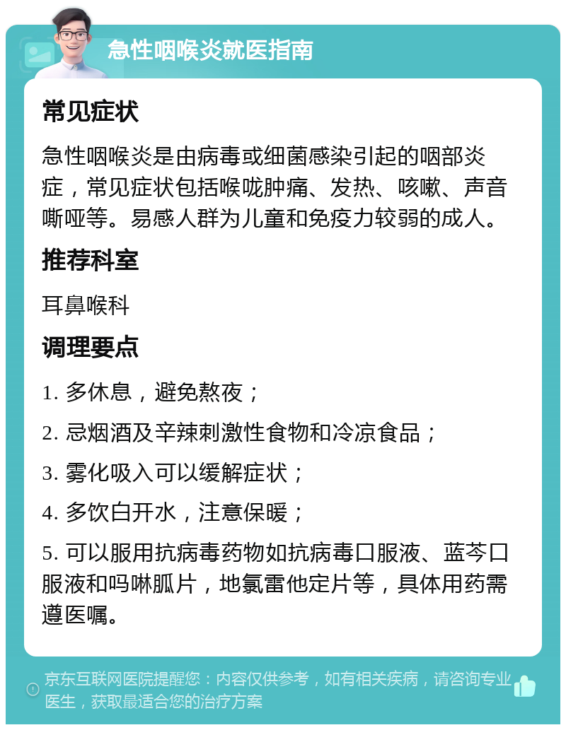 急性咽喉炎就医指南 常见症状 急性咽喉炎是由病毒或细菌感染引起的咽部炎症，常见症状包括喉咙肿痛、发热、咳嗽、声音嘶哑等。易感人群为儿童和免疫力较弱的成人。 推荐科室 耳鼻喉科 调理要点 1. 多休息，避免熬夜； 2. 忌烟酒及辛辣刺激性食物和冷凉食品； 3. 雾化吸入可以缓解症状； 4. 多饮白开水，注意保暖； 5. 可以服用抗病毒药物如抗病毒口服液、蓝芩口服液和吗啉胍片，地氯雷他定片等，具体用药需遵医嘱。