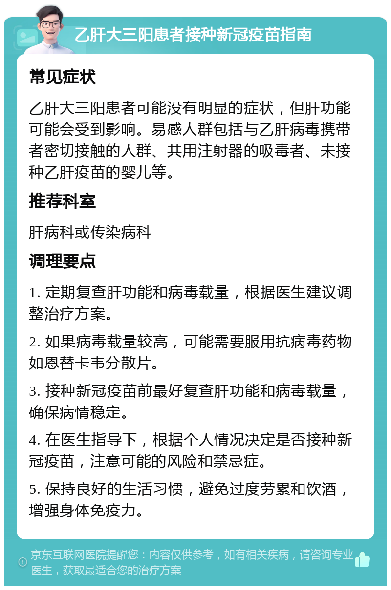 乙肝大三阳患者接种新冠疫苗指南 常见症状 乙肝大三阳患者可能没有明显的症状，但肝功能可能会受到影响。易感人群包括与乙肝病毒携带者密切接触的人群、共用注射器的吸毒者、未接种乙肝疫苗的婴儿等。 推荐科室 肝病科或传染病科 调理要点 1. 定期复查肝功能和病毒载量，根据医生建议调整治疗方案。 2. 如果病毒载量较高，可能需要服用抗病毒药物如恩替卡韦分散片。 3. 接种新冠疫苗前最好复查肝功能和病毒载量，确保病情稳定。 4. 在医生指导下，根据个人情况决定是否接种新冠疫苗，注意可能的风险和禁忌症。 5. 保持良好的生活习惯，避免过度劳累和饮酒，增强身体免疫力。