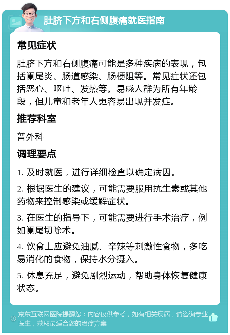 肚脐下方和右侧腹痛就医指南 常见症状 肚脐下方和右侧腹痛可能是多种疾病的表现，包括阑尾炎、肠道感染、肠梗阻等。常见症状还包括恶心、呕吐、发热等。易感人群为所有年龄段，但儿童和老年人更容易出现并发症。 推荐科室 普外科 调理要点 1. 及时就医，进行详细检查以确定病因。 2. 根据医生的建议，可能需要服用抗生素或其他药物来控制感染或缓解症状。 3. 在医生的指导下，可能需要进行手术治疗，例如阑尾切除术。 4. 饮食上应避免油腻、辛辣等刺激性食物，多吃易消化的食物，保持水分摄入。 5. 休息充足，避免剧烈运动，帮助身体恢复健康状态。