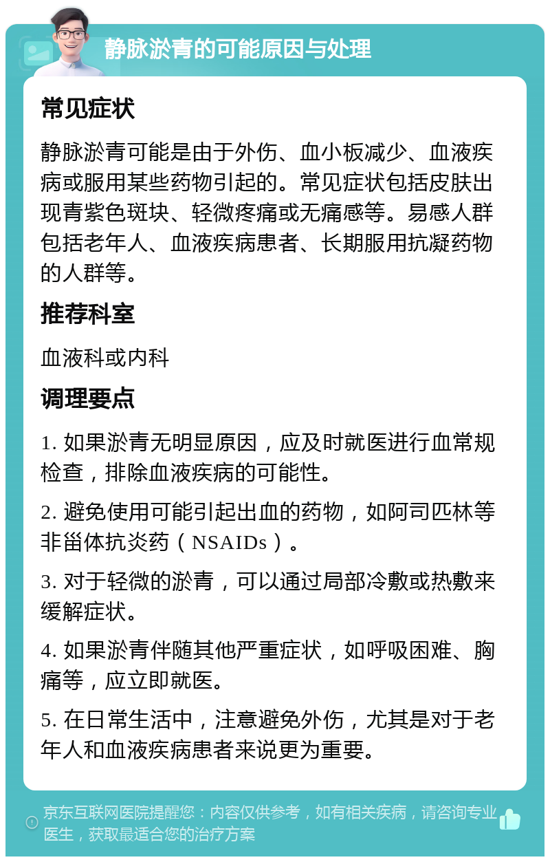 静脉淤青的可能原因与处理 常见症状 静脉淤青可能是由于外伤、血小板减少、血液疾病或服用某些药物引起的。常见症状包括皮肤出现青紫色斑块、轻微疼痛或无痛感等。易感人群包括老年人、血液疾病患者、长期服用抗凝药物的人群等。 推荐科室 血液科或内科 调理要点 1. 如果淤青无明显原因，应及时就医进行血常规检查，排除血液疾病的可能性。 2. 避免使用可能引起出血的药物，如阿司匹林等非甾体抗炎药（NSAIDs）。 3. 对于轻微的淤青，可以通过局部冷敷或热敷来缓解症状。 4. 如果淤青伴随其他严重症状，如呼吸困难、胸痛等，应立即就医。 5. 在日常生活中，注意避免外伤，尤其是对于老年人和血液疾病患者来说更为重要。