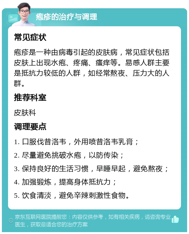 疱疹的治疗与调理 常见症状 疱疹是一种由病毒引起的皮肤病，常见症状包括皮肤上出现水疱、疼痛、瘙痒等。易感人群主要是抵抗力较低的人群，如经常熬夜、压力大的人群。 推荐科室 皮肤科 调理要点 1. 口服伐昔洛韦，外用喷昔洛韦乳膏； 2. 尽量避免挑破水疱，以防传染； 3. 保持良好的生活习惯，早睡早起，避免熬夜； 4. 加强锻炼，提高身体抵抗力； 5. 饮食清淡，避免辛辣刺激性食物。